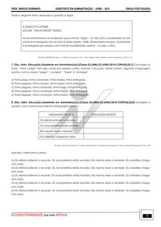 PROF. MÁRCIO SOBRINHO ASSISTENTE EM ADMINISTRAÇÃO  UFMS  2015 LÍNGUA PORTUGUESA
O CURSO PERMANENTE que mais APROVA! 73
Dado o seguinte texto, responda a questão a seguir.
A LÓGICA É O PODER
(OU SIM, ―TINHA CHEGO‖ EXISTE!)
Muitos estranhariam se soubessem que a forma ―pêgo‖, um dia, já foi considerada inculta,
somente empregada por Incultos (Caldas Aulete, 1958). Estranhariam porque, atualmente,
é empregada por pessoa com nível de escolaridade superior – ou seja, cultas.
(Excerto: RODRIGUES, Bruno. ―A lógica é o poder (ou sim, ―tinha chego‖ existe‖. Revista Língua Portuguesa. Nº 44, p. 14)
7. [Téc.-Adm. Educação-(Assistente em Administração)-(Classe D)-(NM)-(T)-UFMS/2014-COPEVE].(Q.7) Com base no
texto, ―tinha chego‖ tem sido usado por pessoas cultas. Assinale a locução verbal correta, segundo a linguagem
escrita, com os verbos ―pegar‖, ―comprar‖, ―trazer‖ e ―entregar‖.
a) Tinha pego, tinha comprado, tinha trazido, tinha entregado.
b) Tinha pegado, tinha compro, tinha trazido, tinha entregado.
c) Tinha pegado, tinha comprado, tinha trago, tinha entregado.
d) Tinha pegado, tinha comprado, tinha trazido, tinha entregue.
e) Tinha pegado, tinha comprado, tinha trazido, tinha entregado.
8. [Téc.-Adm. Educação-(Assistente em Administração)-(Classe D)-(NM)-(T)-UFMS/2014-COPEVE].(Q.8) Complete o
quadro, com a forma equivalente na linguagem escrita:
LINGUAGEM FALADA LINGUAGEM ESCRITA
Os atletas bateram o récorde.
Os vices-prefeitos estão reunidos.
Ela mesmo disse a verdade.
Os cidadões chegaram cedo.
(Excerto: SILVA, Leonardo da. ―A língua que falamos X a língua que escrevemos‖. Revista Língua Portuguesa. Nº 44, p. 24)
Assinale a alternativa correta.
a) Os atletas bateram o recorde. Os vice-prefeitos estão reunidos. Ela mesma disse a verdade. Os cidadãos chega-
ram cedo.
b) Os atletas bateram o recorde. Os vice-prefeitos estão reunidos. Ela mesma disse a verdade. Os cidadães chega-
ram cedo.
c) Os atletas bateram o recorde. Os vices-prefeitos estão reunidos. Ela mesma disse a verdade. Os cidadãos chega-
ram cedo.
d) Os atletas bateram o recorde. Os vice-prefeitos estão reunidos. Ela mesmo disse a verdade. Os cidadãos chega-
ram cedo.
e) Os atletas bateram o recorde. Os vice-prefeitos estão reunidos. Ela mesma disse a verdade. Os cidadões chega-
ram cedo.
 