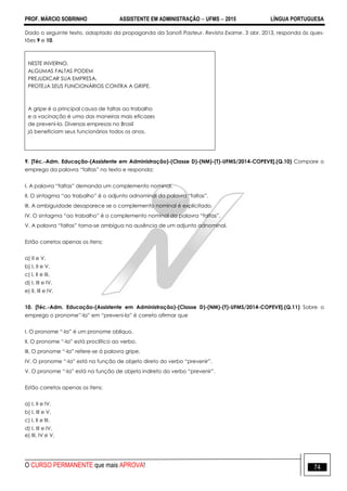 PROF. MÁRCIO SOBRINHO ASSISTENTE EM ADMINISTRAÇÃO  UFMS  2015 LÍNGUA PORTUGUESA
O CURSO PERMANENTE que mais APROVA! 74
Dado o seguinte texto, adaptado da propaganda da Sanofi Pasteur. Revista Exame. 3 abr. 2013, responda às ques-
tões 9 e 10.
NESTE INVERNO,
ALGUMAS FALTAS PODEM
PREJUDICAR SUA EMPRESA.
PROTEJA SEUS FUNCIONÁRIOS CONTRA A GRIPE.
A gripe é a principal causa de faltas ao trabalho
e a vacinação é uma das maneiras mais eficazes
de preveni-la. Diversas empresas no Brasil
já beneficiam seus funcionários todos os anos.
9. [Téc.-Adm. Educação-(Assistente em Administração)-(Classe D)-(NM)-(T)-UFMS/2014-COPEVE].(Q.10) Compare o
emprego da palavra ―faltas‖ no texto e responda:
I. A palavra ―faltas‖ demanda um complemento nominal.
II. O sintagma ―ao trabalho‖ é o adjunto adnominal da palavra ―faltas‖.
III. A ambiguidade desaparece se o complemento nominal é explicitado.
IV. O sintagma ―ao trabalho‖ é o complemento nominal da palavra ―faltas‖.
V. A palavra ―faltas‖ torna-se ambígua na ausência de um adjunto adnominal.
Estão corretos apenas os itens:
a) II e V.
b) I, II e V.
c) I, II e III.
d) I, III e IV.
e) II, III e IV.
10. [Téc.-Adm. Educação-(Assistente em Administração)-(Classe D)-(NM)-(T)-UFMS/2014-COPEVE].(Q.11) Sobre o
emprego o pronome‖-la‖ em ―preveni-la‖ é correto afirmar que
I. O pronome ―-la‖ é um pronome oblíquo.
II. O pronome ―-la‖ está proclítico ao verbo.
III. O pronome ―-la‖ refere-se à palavra gripe.
IV. O pronome ―-la‖ está na função de objeto direto do verbo ―prevenir‖.
V. O pronome ―-la‖ está na função de objeto indireto do verbo ―prevenir‖.
Estão corretos apenas os itens:
a) I, II e IV.
b) I, III e V.
c) I, II e III.
d) I, III e IV.
e) III, IV e V.
 