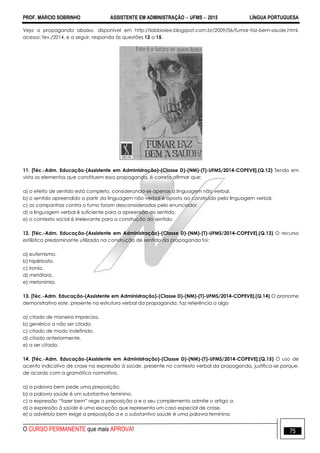 PROF. MÁRCIO SOBRINHO ASSISTENTE EM ADMINISTRAÇÃO  UFMS  2015 LÍNGUA PORTUGUESA
O CURSO PERMANENTE que mais APROVA! 75
Veja a propaganda abaixo, disponível em http://labbioiee.blogspot.com.br/2009/06/fumar-faz-bem-saude.html,
acesso: fev./2014, e a seguir, responda às questões 12 a 15.
11. [Téc.-Adm. Educação-(Assistente em Administração)-(Classe D)-(NM)-(T)-UFMS/2014-COPEVE].(Q.12) Tendo em
vista os elementos que constituem essa propaganda, é correto afirmar que:
a) o efeito de sentido está completo, considerando-se apenas a linguagem não verbal.
b) o sentido apreendido a partir da linguagem não-verbal é oposto ao construído pela linguagem verbal.
c) as campanhas contra o fumo foram desconsideradas pelo enunciador.
d) a linguagem verbal é suficiente para a apreensão do sentido.
e) o contexto social é irrelevante para a construção do sentido.
12. [Téc.-Adm. Educação-(Assistente em Administração)-(Classe D)-(NM)-(T)-UFMS/2014-COPEVE].(Q.13) O recurso
estilístico predominante utilizado na construção de sentido da propaganda foi:
a) eufemismo.
b) hipérbato.
c) ironia.
d) metáfora.
e) metonímia.
13. [Téc.-Adm. Educação-(Assistente em Administração)-(Classe D)-(NM)-(T)-UFMS/2014-COPEVE].(Q.14) O pronome
demonstrativo este, presente na estrutura verbal da propaganda, faz referência a algo
a) citado de maneira imprecisa.
b) genérico a não ser citado.
c) citado de modo indefinido.
d) citado anteriormente.
e) a ser citado.
14. [Téc.-Adm. Educação-(Assistente em Administração)-(Classe D)-(NM)-(T)-UFMS/2014-COPEVE].(Q.15) O uso de
acento indicativo de crase na expressão à saúde, presente no contexto verbal da propaganda, justifica-se porque,
de acordo com a gramática normativa,
a) a palavra bem pede uma preposição.
b) a palavra saúde é um substantivo feminino.
c) a expressão ―fazer bem‖ rege a preposição a e o seu complemento admite o artigo a.
d) a expressão à saúde é uma exceção que representa um caso especial de crase.
e) o advérbio bem exige a preposição a e o substantivo saúde é uma palavra feminina.
 