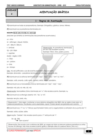 PROF. MÁRCIO SOBRINHO ASSISTENTE EM ADMINISTRAÇÃO  UFMS  2015 LÍNGUA PORTUGUESA
O CURSO PERMANENTE que mais APROVA! 6
UNIDADE
2
ACENTUAÇÃO GRÁFICA
1 – Regras de Acentuação
1º) Acentuam-se todas as proparoxítonas. Exemplo: Ortográfico, gástrico, íamos, hífenes.
2º) Acentuam-se as paroxítonas terminadas em:
MACETE: Us/ei /um/ l/i/r/ão /n/ /on/x/ps
(Macete que sintetiza as terminações das paroxítonas acentuadas.)
us – vírus
ei – (ditongo) - jóquei, história
um – álbum / álbuns
l – amável
i(s) – júri / lápis
r – repórter
ão(ã) – órgão / órfã
n – hífen
on – próton
x – ônix
ps – bíceps
Obs.: Ao ser justificado o uso de acento paroxítono, faça-o assim:
Exemplo: dicionário – paroxítona terminada em ditongo crescente (io).
3º) Acentuam-se as oxítonas terminadas em ―a(s)‖, ―e(s)‖, ―o(s)‖, ―em‖ ou ―ens‖.
Exemplo.: sofá, ananás, café, revés, dominó, retrós, refém, parabéns.
4º) Acentuam-se os monossílabos tônicos terminados em ―a(s)‖, ―e(s)‖, ―o(s)‖.
Exemplo: má, pás, ré, mês, dó, nós
Observação: Monossílabo tônico terminado em ―u‖ não recebe acento. Exemplo: nu
5º) Acentuam-se os ditongos abertos ―éi‖, ―éu‖, e ―ói‖.
Exemplo: lençóis, anéis, véu.
Observação 1: Esta regra, conforme a nova reforma ortográfica de 2009,.não se aplica mais para as
palavras paroxítonas. Vocábulos como assembleia, apoio, Coreia devem ser grafadas sem acento.
6º) Acentuam-se o ―i‖ e o ―u‖ tônicos que formarem hiato com a vogal anterior e estiverem sós ou juntos de ‖s‖.
Exemplo: saída, saúde, saíste.
Observação: ―Sairdes‖ não recebe acento pois o ―i‖ está junto de ―r‖.
SA - IR - DES
―Sem acento‖
Observação: De acordo com a reforma de 2009, se a regra do hiato ocorrer em palavra paroxítona e antes
houver um ditongo, não mais ocorrerá acento gráfico. Exemplo disso é a palavra feiura ( fei-u-ra ).
Observação: As paroxítonas terminadas
em ens não recebem acento.
Exemplo: hifens, itens, polens, jovens.
 