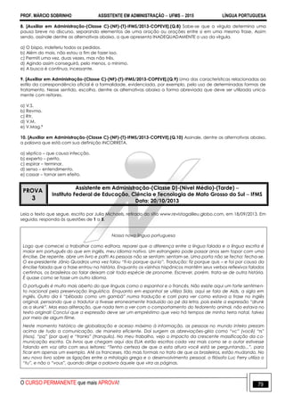 PROF. MÁRCIO SOBRINHO ASSISTENTE EM ADMINISTRAÇÃO  UFMS  2015 LÍNGUA PORTUGUESA
O CURSO PERMANENTE que mais APROVA! 79
8. [Auxiliar em Administração-(Classe C)-(NF)-(T)-IFMS/2013-COPEVE].(Q.8) Sabe-se que a vírgula determina uma
pausa breve no discurso, separando elementos de uma oração ou orações entre si em uma mesma frase. Assim
sendo, assinale dentre as alternativas abaixo, a que apresenta INADEQUADAMENTE o uso da vírgula.
a) O bispo, indeferiu todos os pedidos.
b) Além do mais, não estou a fim de fazer isso.
c) Permiti uma vez, duas vezes, mas não três.
d) Agindo assim conseguirá, pelo menos, o mínimo.
e) A busca é contínua, incessante.
9. [Auxiliar em Administração-(Classe C)-(NF)-(T)-IFMS/2013-COPEVE].(Q.9) Uma das características relacionadas ao
estilo da correspondência oficial é a formalidade, evidenciada, por exemplo, pelo uso de determinadas formas de
tratamento. Nesse sentido, escolha, dentre as alternativas abaixo a forma abreviada que deve ser utilizada unica-
mente com reitores.
a) V.S.
b) Revma.
c) Rtr.
d) V.M.
e) V.Mag.ª
10. [Auxiliar em Administração-(Classe C)-(NF)-(T)-IFMS/2013-COPEVE].(Q.10) Assinale, dentre as alternativas abaixo,
a palavra que está com sua definição INCORRETA.
a) séptico – que causa infecção.
b) experto – perito.
c) espirar – terminar.
d) senso – entendimento.
e) cassar – tornar sem efeito.
PROVA
3
Assistente em Administração-(Classe D)-(Nível Médio)-(Tarde) 
Instituto Federal de Educação, Ciência e Tecnologia de Mato Grosso do Sul  IFMS
Data: 20/10/2013
Leia o texto que segue, escrito por Julia Michaels, retirado do sítio www.revistagalileu.globo.com, em 18/09/2013. Em
seguida, responda às questões de 1 a 5.
Nossa nova língua portuguesa
Logo que comecei a trabalhar como editora, reparei que a diferença entre a língua falada e a língua escrita é
maior em português do que em inglês, meu idioma nativo. Um estrangeiro pode passar anos sem topar com uma
ênclise. De repente, abre um livro e paft! As pessoas não se sentam: sentam-se. Uma porta não se fecha: fecha-se.
O ex-presidente Jânio Quadros uma vez falou “fi-lo porque qui-lo”. Tradução: fiz porque quis – e foi por causa da
ênclise falada que a frase entrou na história. Enquanto os vizinhos hispânicos mantêm seus verbos reflexivos falados
certinhos, os brasileiros ao falar deixam cair toda espécie de pronome. Escrever, porém, trata-se de outra história.
É quase como se fosse um outro idioma.
O português é muito mais aberto do que línguas como o espanhol e o francês. Não existe aqui um forte sentimen-
to nacional pela preservação linguística. Enquanto em espanhol se utiliza Sida, aqui se fala de Aids, a sigla em
inglês. Outro dia li “bêbado como um gambá” numa tradução e corri para ver como estava a frase no inglês
original, pensando que o tradutor a tivesse erroneamente traduzido ao pé da letra, pois existe a expressão “drunk
as a skunk”. Mas essa aliteração, que nada tem a ver com o comportamento do fedorento animal, não estava no
texto original! Concluí que a expressão deve ser um empréstimo que veio há tempos de minha terra natal, talvez
por meio de algum filme.
Neste momento histórico de globalização e acesso máximo à informação, as pessoas no mundo inteiro prezam
acima de tudo a comunicação, de maneira eficiente. Daí surgem as abreviações-gíria como “vc” (você) “rs”
(risos), “pq” (por que) e “tranks” (tranquilo). No meu trabalho, vejo o impacto da crescente massificação da co-
municação escrita. Os livros que chegam aqui dos EUA estão escritos cada vez mais como se o autor estivesse
falando em voz alta com seus leitores: “Tenho certeza de que a esta altura você está se perguntando...”, para
ficar em apenas um exemplo. Até os franceses, tão mais formais no trato de que os brasileiros, estão mudando. No
seu novo livro sobre as ligações entre a mitologia grega e o desenvolvimento pessoal, o filósofo Luc Ferry utiliza o
“tu”, e não o “vous”, quando dirige a palavra àquele que vira as páginas.
 
