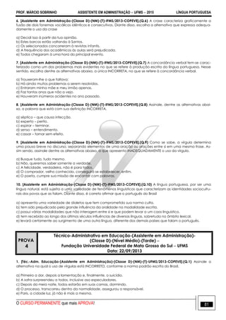 PROF. MÁRCIO SOBRINHO ASSISTENTE EM ADMINISTRAÇÃO  UFMS  2015 LÍNGUA PORTUGUESA
O CURSO PERMANENTE que mais APROVA! 81
6. [Assistente em Administração-(Classe D)-(NM)-(T)-IFMS/2013-COPEVE].(Q.6) A crase caracteriza graficamente a
fusão de dois fonemas vocálicos idênticos e consecutivos. Diante disso, escolha a alternativa que expressa adequa-
damente o uso da crase
a) Decidi isso à partir da tua opinião.
b) Estes barcos estão voltando à Santos.
c) Os selecionados concorreram à revistas infantis.
d) A frequência dos acadêmicos às aulas será prejudicada.
e) Todos chegaram à uma hora do principal evento.
7. [Assistente em Administração-(Classe D)-(NM)-(T)-IFMS/2013-COPEVE].(Q.7) A concordância verbal tem-se carac-
terizado como um dos problemas mais evidentes no que se refere à produção escrita da língua portuguesa. Nesse
sentido, escolha dentre as alternativas abaixo, a única INCORRETA, no que se refere à concordância verbal.
a) Trouxeram-lhe o que faltava;
b) Há ainda muitos problemas a serem resolvidos.
c) Entraram minha mãe e meu irmão apenas.
d) Faz tantos anos que não a vejo.
e) Houveram inúmeros acidentes no ano passado.
8. [Assistente em Administração-(Classe D)-(NM)-(T)-IFMS/2013-COPEVE].(Q.8) Assinale, dentre as alternativas abai-
xo, a palavra que está com sua definição INCORRETA.
a) séptico – que causa infecção.
b) experto – perito.
c) espirar – terminar.
d) senso – entendimento.
e) cassar – tornar sem efeito.
9. [Assistente em Administração-(Classe D)-(NM)-(T)-IFMS/2013-COPEVE].(Q.9) Como se sabe, a vírgula determina
uma pausa breve no discurso, separando elementos de uma oração ou orações entre si em uma mesma frase. As-
sim sendo, assinale dentre as alternativas abaixo, a que apresenta INADEQUADAMENTE o uso da vírgula.
a) Busque tudo, tudo mesmo.
b) Não, queremos saber somente a verdade.
c) A felicidade, verdadeira, não é para todos.
d) O comprador, velho conhecido, conseguirá se estabelecer, enfim.
e) O poeta, cumpre sua missão de encantar com palavras.
10. [Assistente em Administração-(Classe D)-(NM)-(T)-IFMS/2013-COPEVE].(Q.10) A língua portuguesa, por ser uma
língua natural, está sujeita a uma variedade de fenômenos linguísticos que caracterizam as identidades sociocultu-
rais dos povos que as falam. Diante disso, é correto afirmar que o português do Brasil
a) apresenta uma variedade de dialetos que tem comprometido sua norma culta.
b) tem sido prejudicado pela grande influência da oralidade na modalidade escrita.
c) possui várias modalidades que não interagem entre si e que podem levar a um caos linguístico.
d) tem recebido ao longo dos últimos séculos influências de diversas línguas, sobretudo no âmbito lexical.
e) levará certamente ao surgimento de uma outra língua, diferente dos demais países que falam o português.
PROVA
4
Técnico-Administrativo em Educação-(Assistente em Administração)-
(Classe D)-(Nível Médio)-(Tarde) 
Fundação Universidade Federal de Mato Grosso do Sul  UFMS
Data: 22/09/2013
1. [Téc.-Adm. Educação-(Assistente em Administração)-(Classe D)-(NM)-(T)-UFMS/2013-COPEVE].(Q.1) Assinale a
alternativa na qual o uso de vírgulas está INCORRETO, conforme a norma padrão escrita do Brasil.
a) Primeiro a dor, depois a lamentação e, finalmente, o suicídio.
b) A safra surpreendeu a todos, inclusive aso especuladores.
c) Depois da meia noite, todos estarão em suas camas, dormindo.
d) O processo, transcorreu dentro da normalidade, assegurou o responsável.
e) Paris, a cidade luz, já não é mais a mesma.
 