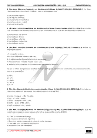 PROF. MÁRCIO SOBRINHO ASSISTENTE EM ADMINISTRAÇÃO  UFMS  2015 LÍNGUA PORTUGUESA
O CURSO PERMANENTE que mais APROVA! 82
2. [Téc.-Adm. Educação-(Assistente em Administração)-(Classe D)-(NM)-(T)-UFMS/2013-COPEVE].(Q.2) Na frase
―Meu medo é minha fraqueza‖, a palavra ―meu‖ é empregada como
a) um pronome adjetivo.
b) um adjunto adverbial.
c) um pronome demonstrativo.
d) uma locução pré-verbial.
e) um pronome sujeito.
3. [Téc.-Adm. Educação-(Assistente em Administração)-(Classe D)-(NM)-(T)-UFMS/2013-COPEVE].(Q.3) De acordo
com a norma padrão escrita da língua portuguesa, unidades como a, o, de, lhe, em e por são consideradas
a) monossílabos pré-tônicos.
b) monossílabos tônicos.
c) monossílabos oxítonos.
d) monossílabos conjuntivos.
e) monossílabos átonos.
4. [Téc.-Adm. Educação-(Assistente em Administração)-(Classe D)-(NM)-(T)-UFMS/2013-COPEVE].(Q.4) Analise as
proposições abaixo:
I. A corrupção acabou.
II. Eu sabia a verdade sobre aquele caso.
III. Eu sabia que ela não aceitaria nada do que propus.
IV. Nós sabíamos a verdade, mas ele negou tudo.
V. A mãe ficou inconsolável, mas o menino nem quis saber do resultado.
No que se refere à organização sintática da língua portuguesa, são orações constituídas por períodos compostos,
apenas as proposições.
a) II e V.
b) I e IV.
c) I, II e III.
d) I, III e V.
e) IV e V.
5. [Téc.-Adm. Educação-(Assistente em Administração)-(Classe D)-(NM)-(T)-UFMS/2013-COPEVE].(Q.5) Em todas as
alternativas abaixo há, pelo menos, uma palavra com um hiato, EXCETO:
a) enjoo – Paraguai – mão – Paraíba.
b) boi – fui – grão – queijo.
c) álcool – averiguei – mão – cílios.
d) joelho – quais – chão – glória.
e) baú – enxaguei – põe – saúde.
6. [Téc.-Adm. Educação-(Assistente em Administração)-(Classe D)-(NM)-(T)-UFMS/2013-COPEVE].(Q.6) No que diz
respeito ao emprego da crase, todas as alternativas abaixo estão corretas, EXCETO:
a) O erro foi confiar tudo à amiga.
b) O meu sonho é retornar à Argentina.
c) Quando a polícia chegou, ele já estava às portas da morte.
d) Disse à ela tudo o que estava engasgado.
e) Na próxima rua, vire à esquerda.
 