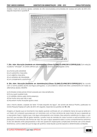 PROF. MÁRCIO SOBRINHO ASSISTENTE EM ADMINISTRAÇÃO  UFMS  2015 LÍNGUA PORTUGUESA
O CURSO PERMANENTE que mais APROVA! 83
Analise o texto do anúncio abaixo, extraído do sítio www.lusiadas.comunidades.net, acesso em julho de 2013. Em
seguida responda à questão 7.
7. [Téc.-Adm. Educação-(Assistente em Administração)-(Classe D)-(NM)-(T)-UFMS/2013-COPEVE].(Q.8) Com relação
à palavra ―whooper‖, é correto afirmar que, no texto do anúncio, é empregada como
a) uma locução adverbial.
b) um substantivo masculino.
c) um adjetivo masculino.
d) um advérbio de intensidade.
e) um complemento substantival.
8. [Téc.-Adm. Educação-(Assistente em Administração)-(Classe D)-(NM)-(T)-UFMS/2013-COPEVE].(Q.9) De acordo
com a norma padrão escrita da língua portuguesa, a concordância verbal está feita corretamente em todas as
alternativas abaixo, EXCETO:
a) Os Estados Unidos jamais tinham passado por crise semelhante.
b) Fui eu quem quebrei tudo.
c) A multidão clamou pela minha presença.
d) Faz muitos anos que não a vejo.
e) Houveram muitas situações iguais a essa.
Leia o trecho abaixo, copiado do texto ―O lado esquisito da água‖, de autoria de Marcos Pivetta, publicado na
revista Pesquisa Fapesp em julho de 2013. Em seguida, responda às questões de 10 a 12.
Imagine um líquido que se movimenta mas rápido quando confinado em um ambiente menor do que se retido em
um maior. Um composto que passa por um nanotubo com um fluxo centenas de vezes maior do que o esperado se
o mecanismo fosse o mesmo que o da água atravessando uma torneira. Essa estranha substância é a água, a ubí-
qua H2O que recobre 70% do globo terrestre, constitui mais da metade do corpo humano e está envolvida com a
produção e manutenção das formas de vida. Por que a água apresenta esses e outros comportamentos estranhos
é alvo de debates entre pesquisadores e não raro aparecem explicações complicadas tentando dar conta desses
fenômenos, como a ideia de que há algo de quântico nesse líquido quando exposto a determinadas condições.
 