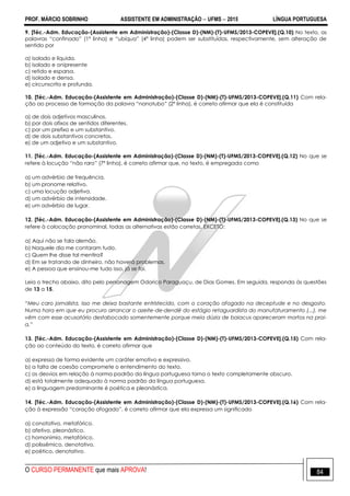 PROF. MÁRCIO SOBRINHO ASSISTENTE EM ADMINISTRAÇÃO  UFMS  2015 LÍNGUA PORTUGUESA
O CURSO PERMANENTE que mais APROVA! 84
9. [Téc.-Adm. Educação-(Assistente em Administração)-(Classe D)-(NM)-(T)-UFMS/2013-COPEVE].(Q.10) No texto, as
palavras ―confinado‖ (1ª linha) e ―ubíqua‖ (4ª linha) podem ser substituídas, respectivamente, sem alteração de
sentido por
a) isolado e líquida.
b) isolado e onipresente
c) retido e esparsa.
d) isolado e densa.
e) circunscrito e profunda.
10. [Téc.-Adm. Educação-(Assistente em Administração)-(Classe D)-(NM)-(T)-UFMS/2013-COPEVE].(Q.11) Com rela-
ção ao processo de formação da palavra ―nanotubo‖ (2ª linha), é correto afirmar que ela é constituída
a) de dois adjetivos masculinos.
b) por dois afixos de sentidos diferentes.
c) por um prefixo e um substantivo.
d) de dois substantivos concretos.
e) de um adjetivo e um substantivo.
11. [Téc.-Adm. Educação-(Assistente em Administração)-(Classe D)-(NM)-(T)-UFMS/2013-COPEVE].(Q.12) No que se
refere à locução ―não raro‖ (7ª linha), é correto afirmar que, no texto, é empregada como
a) um advérbio de frequência.
b) um pronome relativo.
c) uma locução adjetiva.
d) um advérbio de intensidade.
e) um advérbio de lugar.
12. [Téc.-Adm. Educação-(Assistente em Administração)-(Classe D)-(NM)-(T)-UFMS/2013-COPEVE].(Q.13) No que se
refere à colocação pronominal, todas as alternativas estão corretas, EXCETO:
a) Aqui não se fala alemão.
b) Naquele dia me contaram tudo.
c) Quem lhe disse tal mentira?
d) Em se tratando de dinheiro, não haverá problemas.
e) A pessoa que ensinou-me tudo isso, já se foi.
Leia o trecho abaixo, dito pelo personagem Odorico Paraguaçu, de Dias Gomes. Em seguida, responda às questões
de 13 a 15.
“Meu caro jornalista, isso me deixa bastante entristecido, com o coração afogado na deceptude e no desgosto.
Numa hora em que eu procuro arrancar o azeite-de-dendê do estágio retaguardista do manufaturamento (...), me
vêm com esse acusatório destabocado somentemente porque meia dúzia de baiacus apareceram mortos na prai-
a.”
13. [Téc.-Adm. Educação-(Assistente em Administração)-(Classe D)-(NM)-(T)-UFMS/2013-COPEVE].(Q.15) Com rela-
ção ao conteúdo do texto, é correto afirmar que
a) expressa de forma evidente um caráter emotivo e expressivo.
b) a falta de coesão compromete o entendimento do texto.
c) os desvios em relação à norma padrão da língua portuguesa torna o texto completamente obscuro.
d) está totalmente adequado à norma padrão da língua portuguesa.
e) a linguagem predominante é poética e pleonástica.
14. [Téc.-Adm. Educação-(Assistente em Administração)-(Classe D)-(NM)-(T)-UFMS/2013-COPEVE].(Q.16) Com rela-
ção à expressão ―coração afogado‖, é correto afirmar que ela expressa um significado
a) conotativo, metafórico.
b) afetivo, pleonástico.
c) homonímio, metafórico.
d) polissêmico, denotativo.
e) poético, denotativo.
 