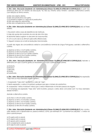 PROF. MÁRCIO SOBRINHO ASSISTENTE EM ADMINISTRAÇÃO  UFMS  2015 LÍNGUA PORTUGUESA
O CURSO PERMANENTE que mais APROVA! 86
3. [Téc.-Adm. Educação-(Assistente em Administração)-(Classe D)-(NM)-(T)-UFMS/2012-COPEVE].(Q.3) A partir das
sentenças ditas por um ministro da educação ―Eu não sou ministro; estou ministro‖, assinale a alternativa correta
com relação ao termo ministro.
a) São dois objetos diretos.
b) São dois predicativos do sujeito.
c) O primeiro é objeto e o segundo é predicativo.
d) São dois adjuntos adnominais.
e) São dois complementos nominais.
4. [Téc.-Adm. Educação-(Assistente em Administração)-(Classe D)-(NM)-(T)-UFMS/2012-COPEVE].(Q.4) Leia as frases
abaixo:
I. Houveram vários casos de desistência de matrícula.
II. Hoje são quinze de novembro do ano de dois mil e dois.
III. Bastantes ideias surgiram no decorrer da nossa reunião
IV. Um e outro aluno se afirmam pelo estilo diferenciado.
V. Seguem anexas ao e-mail as resoluções mencionadas.
A partir das regras de concordância verbal e concordância nominal da Língua Portuguesa, assinale a alternativa
correta.
a) Apenas os itens, I, II e IV estão corretos.
b) Apenas os itens II e III estão corretos.
c) Apenas os itens II, III, IV e V estão corretos.
d) Apenas os itens II, III e IV estão corretos.
e) Todos os itens estão corretos.
5. [Téc.-Adm. Educação-(Assistente em Administração)-(Classe D)-(NM)-(T)-UFMS/2012-COPEVE].(Q.5) Assinale a
alternativa em que o acento gráfico é necessário para que a palavra fique correta.
a) Gratuito.
b) Rubrica
c) Recorte.
d) Fluido.
e) Substituido.
6. [Téc.-Adm. Educação-(Assistente em Administração)-(Classe D)-(NM)-(T)-UFMS/2012-COPEVE].(Q.6) Na expressão
―haja vista os maus exemplos desses homens‖.
I. A expressão ―haja vista‖ apresenta o valor de ―veja‖.
II. Nesta expressão, o verbo é invariável, qualquer que seja o número do substantivo.
III. A expressão ―verbo invariável‖ indica que o verbo é flexionado na terceira pessoa do singular.
IV. O emprego da expressão ―haja vista‖ está incorreto, porque o verbo deve concordar com ―os maus exemplos
desses homens‖.
Assinale a alternativa correta.
a) Os itens I, II, III e IV estão corretos.
b) Apenas os itens I, II e III estão corretos.
c) Apenas os itens I, II e IV estão corretos.
d) Apenas os itens II, III e IV estão corretos.
e) Apenas os itens III e IV estão corretos.
7. [Téc.-Adm. Educação-(Assistente em Administração)-(Classe D)-(NM)-(T)-UFMS/2012-COPEVE].(Q.7) Nas constru-
ções verbais com o apassivador se, passiva sintética, como, por exemplo em ―Consertam-se calçados‖, o verbo vai
para o plural porque:
a) O sujeito está no plural.
b) O objeto está no plural.
c) O aposto está no plural.
d) O complemento está no plural.
e) O adjunto está no plural.
 