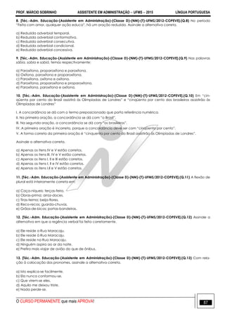 PROF. MÁRCIO SOBRINHO ASSISTENTE EM ADMINISTRAÇÃO  UFMS  2015 LÍNGUA PORTUGUESA
O CURSO PERMANENTE que mais APROVA! 87
8. [Téc.-Adm. Educação-(Assistente em Administração)-(Classe D)-(NM)-(T)-UFMS/2012-COPEVE].(Q.8) No período
―Feita com amor, qualquer ação educa‖, há um oração reduzida. Assinale a alternativa correta.
a) Reduzida adverbial temporal.
b) Reduzida adverbial conformativa.
c) Reduzida adverbial consecutiva.
d) Reduzida adverbial condicional.
e) Reduzida adverbial concessiva.
9. [Téc.-Adm. Educação-(Assistente em Administração)-(Classe D)-(NM)-(T)-UFMS/2012-COPEVE].(Q.9) Nas palavras
sábia, sabia e sabiá, temos respectivamente:
a) Paroxítona, proparoxítona e paroxítona.
b) Oxítona, paroxítona e proparoxítona.
c) Paroxítona, oxítona e oxítona.
d) Paroxítona, proparoxítona e proparoxítona.
e) Paroxítona, paroxítona e oxítona.
10. [Téc.-Adm. Educação-(Assistente em Administração)-(Classe D)-(NM)-(T)-UFMS/2012-COPEVE].(Q.10) Em ―cin-
qüenta por cento do Brasil assistirá às Olimpíadas de Londres‖ e ―cinqüenta por cento dos brasileiros assistirão às
Olimpíadas de Londres‖
I. A concordância se dá com o termo preposicionado que porta referência numérica.
II. Na primeira oração, a concordância se dá com ―o Brasil‖.
III. Na segunda oração, a concordância se dá com ―os brasileiros‖.
IV. A primeira oração é incorreta, porque a concordância deve ser com ―cinqüenta por cento‖.
V. A forma correta da primeira oração é ―cinquenta por cento do Brasil assistirão às Olimpíadas de Londres‖.
Assinale a alternativa correta.
a) Apenas os itens IV e V estão corretos.
b) Apenas os itens III, IV e V estão corretos.
c) Apenas os itens I, II e III estão corretos.
d) Apenas os itens I, II e IV estão corretos.
e) Apenas os itens I,II e V estão corretos.
11. [Téc.-Adm. Educação-(Assistente em Administração)-(Classe D)-(NM)-(T)-UFMS/2012-COPEVE].(Q.11) A flexão de
plural está inteiramente correta em:
a) Caça-níqueis; terças-feira.
b) Obras-prima; arroz-doces.
c) Tiras-teima; beija-flores.
d) Reco-recos; guarda-chuvas.
e) Grãos-de-bicos; portas-bandeiras.
12. [Téc.-Adm. Educação-(Assistente em Administração)-(Classe D)-(NM)-(T)-UFMS/2012-COPEVE].(Q.12) Assinale a
alternativa em que a regência verbal foi feita corretamente.
a) Ele reside a Rua Maracaju.
b) Ele reside à Rua Maracaju.
c) Ele reside na Rua Maracaju.
d) Ninguém aspira ao ar da noite.
e) Prefiro mais viajar de avião do que de ônibus.
13. [Téc.-Adm. Educação-(Assistente em Administração)-(Classe D)-(NM)-(T)-UFMS/2012-COPEVE].(Q.13) Com rela-
ção à colocação dos pronomes, assinale a alternativa correta.
a) Isto explica-se facilmente.
b) Ela nunca conformou-se.
c) Que virem-se eles.
d) Aquilo me deixou triste.
e) Nada perde-se.
 
