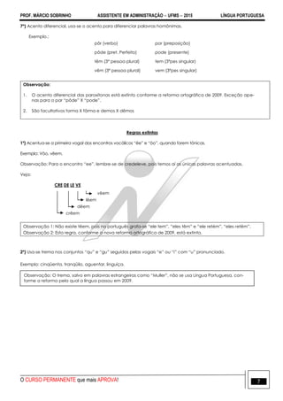 PROF. MÁRCIO SOBRINHO ASSISTENTE EM ADMINISTRAÇÃO  UFMS  2015 LÍNGUA PORTUGUESA
O CURSO PERMANENTE que mais APROVA! 7
7º) Acento diferencial, usa-se o acento para diferenciar palavras homônimas.
Exemplo.:
pôr (verbo) por (preposição)
pôde (pret. Perfeito) pode (presente)
têm (3ª pessoa plural) tem (3ªpes singular)
vêm (3ª pessoa plural) vem (3ªpes singular)
Observação:
1. O acento diferencial das paroxítonas está extinto conforme a reforma ortográfica de 2009. Exceção ape-
nas para o par ―pôde‖ X ―pode‖.
2. São facultativos forma X fôrma e demos X dêmos
Regras extintas
1º) Acentua-se a primeira vogal dos encontros vocálicos ―êe‖ e ―ôo‖, quando forem tônicas.
Exemplo: Vôo, vêem.
Observação: Para o encontro ―ee‖, lembre-se de credeleve, pois temos aí as únicas palavras acentuadas.
Veja:
CRE DE LE VE
vêem
lêem
dêem
crêem
Observação 1: Não existe têem, pois no português grafa-se ―ele tem‖, ―eles têm‖ e ―ele retém‖, ―eles retêm‖.
Observação 2: Esta regra, conforme a nova reforma ortográfica de 2009, está extinta.
2º) Usa-se trema nos conjuntos ―qu‖ e ―gu‖ seguidos pelas vogais ―e‖ ou ―i‖ com ―u‖ pronunciado.
Exemplo: cinqüenta, tranqüilo, aguentar, linguiça.
Observação: O trema, salvo em palavras estrangeiras como ―Muller‖, não se usa Língua Portuguesa, con-
forme a reforma pela qual a língua passou em 2009.
 