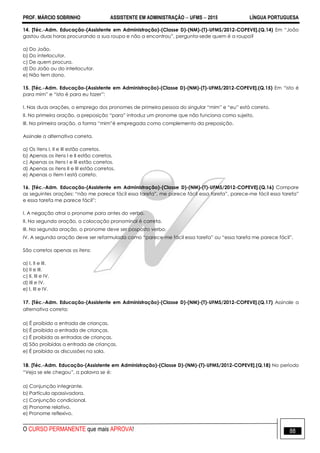 PROF. MÁRCIO SOBRINHO ASSISTENTE EM ADMINISTRAÇÃO  UFMS  2015 LÍNGUA PORTUGUESA
O CURSO PERMANENTE que mais APROVA! 88
14. [Téc.-Adm. Educação-(Assistente em Administração)-(Classe D)-(NM)-(T)-UFMS/2012-COPEVE].(Q.14) Em ―João
gastou duas horas procurando a sua roupa e não a encontrou‖, pergunta-sede quem é a roupa?
a) Do João.
b) Do interlocutor.
c) De quem procura.
d) Do João ou do interlocutor.
e) Não tem dono.
15. [Téc.-Adm. Educação-(Assistente em Administração)-(Classe D)-(NM)-(T)-UFMS/2012-COPEVE].(Q.15) Em ―isto é
para mim‖ e ―isto é para eu fazer‖:
I. Nas duas orações, o emprego dos pronomes de primeira pessoa do singular ―mim‖ e ―eu‖ está correto.
II. Na primeira oração, a preposição ―para‖ introduz um pronome que não funciona como sujeito.
III. Na primeira oração, a forma ―mim‖é empregada como complemento da preposição.
Assinale a alternativa correta.
a) Os itens I, II e III estão corretos.
b) Apenas os itens I e II estão corretos.
c) Apenas os itens I e III estão corretos.
d) Apenas os itens II e III estão corretos.
e) Apenas o item I está correto.
16. [Téc.-Adm. Educação-(Assistente em Administração)-(Classe D)-(NM)-(T)-UFMS/2012-COPEVE].(Q.16) Compare
as seguintes orações: ―não me parece fácil essa tarefa‖, me parece fácil essa tarefa‖, parece-me fácil essa tarefa‖
e essa tarefa me parece fácil‖:
I. A negação atrai o pronome para antes do verbo.
II. Na segunda oração, a colocação pronominal é correta.
III. Na segunda oração, o pronome deve ser posposto verbo.
IV. A segunda oração deve ser reformulada como ―parece-me fácil essa tarefa‖ ou ―essa tarefa me parece fácil‖.
São corretos apenas os itens:
a) I, II e III.
b) II e III.
c) II, III e IV.
d) III e IV.
e) I, III e IV.
17. [Téc.-Adm. Educação-(Assistente em Administração)-(Classe D)-(NM)-(T)-UFMS/2012-COPEVE].(Q.17) Assinale a
alternativa correta:
a) É proibido a entrada de crianças.
b) É proibida a entrada de crianças.
c) É proibida as entradas de crianças.
d) São proibidas a entrada de crianças.
e) É proibida as discussões na sala.
18. [Téc.-Adm. Educação-(Assistente em Administração)-(Classe D)-(NM)-(T)-UFMS/2012-COPEVE].(Q.18) No período
―Veja se ele chegou‖, a palavra se é:
a) Conjunção integrante.
b) Partícula apassivadora.
c) Conjunção condicional.
d) Pronome relativo.
e) Pronome reflexivo.
 