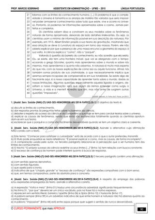 PROF. MÁRCIO SOBRINHO ASSISTENTE EM ADMINISTRAÇÃO  UFMS  2015 LÍNGUA PORTUGUESA
O CURSO PERMANENTE que mais APROVA! 90
21
22
23
24
25
26
27
28
29
30
31
32
33
34
35
36
37
38
39
40
41
42
43
44
lidamos com os limites do conhecimento humano. [...] O problema é que a comple-
xidade o Universo é tamanha e os arranjos de matéria tão variados que seria impossí-
vel poder armazenar conhecimentos sobre tudo que existe, vive e ocorre no Univer-
so. Portanto, só podemos ter informações aproximadas sobre o cosmo. Jamais per-
feitas e completas.
Os cientistas sabem disso e constroem os seus modelos sobre os fenômenos
naturais de forma aproximada, deixando de lado detalhes irrelevantes. Ou seja, os
cientistas usam o mínimo de informação possível em sua descrição da natureza. Por
exemplo, em 1915, Albert Einsten propôs a sua teoria da gravitação, mostrando que
essa atração se deve à curvatura do espaço em torno das massas. Porém, ele não
saberia explicar por que a presença de uma massa encurva a geometria do espaço à
sua volta. A ciência explica o ―como‖, não o ―porquê‖.
Voltando à questão da barreira do conhecimento, eu não acredito que ela exista.
Ou, se existe, ela tem uma fronteira móvel, que vai se alargando com o tempo:
ecoando o grego Sócrates, quanto mais aprendemos sobre o mundo e sobre nós
mesmos, mais aprendemos o quanto não sabemos. A natureza é muito mais esperta
do que nós, com as nossas explicações de como isso ou aquilo funciona. Afinal, nós
também somos produto de sua criatividade, o que necessariamente implica que
seremos sempre incapazes de compreendê-la em sua totalidade. Se existe algo de
fascinante aqui, é a nossa capacidade de aprender tanto sobre o mundo, dadas as
nossas limitações. Algumas questões, especialmente aquelas ligadas a origens, de-
safiam a nossa imaginação: será que algum da iremos entender como surgiu o
Universo, a vida e a mente? Acredito que sim, mas não antes de surgirem outras
questões ―impossíveis‖.
GLEISER, Marcelo. In: Folha de S. Paulo, jun/2012.
1. [Assist. Serv. Saúde-(NM)-(T)-SAD-SES-HEMORREDE-MS/2014-FAPEC].(Q.1) O objetivo do texto é:
a) discutir os limites do conhecimento.
b) dar respostas prontas às perguntas feitas sobre as barreiras da ciência.
c) debater a respeito do sucesso da ciência e da competência que hoje se tem para concluir teorias sobre o universo.
d) explicar as causas de fenômenos, sendo que estas são esclarecidas totalmente quando os cientistas aprofun-
dam-se em sua teoria.
e) esclarecer que o porquê e o como são facilmente desvendáveis quando se tem um objetivo claro e coerente.
2. [Assist. Serv. Saúde-(NM)-(T)-SAD-SES-HEMORREDE-MS/2014-FAPEC].(Q.2) Assinale a alternativa cuja afirmação
NÃO condiz com o texto.
a) Este tema: “Conhecer para satisfazer a curiosidade” está de acordo com o que o autor pretendeu transmitir.
b) O título pode enquadrar-se nesta referência: “É possível explicar o como, mas as causas, de forma incompleta”.
c) A comparação usada pelo autor, no terceiro parágrafo relaciona-se à percepção que o ser humano tem dos
limites do conhecimento.
d) O trecho “O próprio sucesso da ciência redefine os seus limites [...]”(linha 16) tem relação com busca constante.
e) O excesso de confiança do homem pode interferir quanto à busca de respostas.
3. [Assist. Serv. Saúde-(NM)-(T)-SAD-SES-HEMORREDE-MS/2014-FAPEC].(Q.3) O terceiro parágrafo contém uma afirmação:
a) com sentido apenas denotativo.
b) com sentido figurado.
c) que apela para a ironia.
d) indicativa de que “chapéu grande” e “excesso de confiança” são expressões compatíveis com o bom senso.
e) que, em termos comparativos, parte do abstrato para o concreto.
4. [Assist. Serv. Saúde-(NM)-(T)-SAD-SES-HEMORREDE-MS/2014-FAPEC].(Q.4) A respeito do emprego das palavras
e/ou expressões empregadas do texto, assinale a alternativa correta.
a) A expressão “Volta e meia” (linha 01) traduz uma circunstância adverbial, significando frequentemente.
b) Na linha 31, “por que” deveria ser um único vocábulo, pois na frase há o motivo expresso.
c) Aparecem em sentido literal, barreira / apetite (linha 06) e tijolos (linha 12) / horizonte (linha 17).
d) A palavra sempre (linha 39) é um advérbio indicativo de que entre homem e natureza não há abismos quanto ao
conhecimento.
e) A palavra “impossível” (linha 44) está entre aspas porque quer sugerir o sentido de nunca desvendáveis.
 