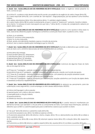 PROF. MÁRCIO SOBRINHO ASSISTENTE EM ADMINISTRAÇÃO  UFMS  2015 LÍNGUA PORTUGUESA
O CURSO PERMANENTE que mais APROVA! 91
5. [Assist. Serv. Saúde-(NM)-(T)-SAD-SES-HEMORREDE-MS/2014-FAPEC].(Q.5) Sobre a regência verbal presente no
texto, conclui-se que:
a) na linha 01, a palavra onde deveria estar escrita aonde, por exigência da regência do verbo chegar (linha 02).
b) o verbo responder (linha 03), com o sentido de “dar resposta”, exige preposição, por isso aparece como transitivo
indireto.
c) os verbos vislumbramos (linha 10) e descobrimos (linha 11) admitem objeto indireto.
d) o verbo implica (linha 38) foi usado incorretamente, já que o correto é “implica em”, portanto, transitivo indireto.
e) no trecho “A natureza é muito mais esperta do que nós[...]” (linha 36-37), o núcleo do complemento verbal é um
objeto direto: esperta.
6. [Assist. Serv. Saúde-(NM)-(T)-SAD-SES-HEMORREDE-MS/2014-FAPEC].(Q.6) A palavra como aparece várias vezes no
texto, exercendo diferentes papéis morfológicos conforme a construção frasal. Assim, a palavra como, no(a):
a) título, é um advérbio.
b) linha 37, funciona como preposição.
c) linha 16, é uma conjunção.
d) título, sendo uma derivação imprópria, exerce a função de pronome.
e) linha 2, tem a mesma classificação morfológica que na linha 32.
7. [Assist. Serv. Saúde-(NM)-(T)-SAD-SES-HEMORREDE-MS/2014-FAPEC].(Q.7) Assinale a alternativa que contém a pa-
lavra do texto com o sinônimo relacionado de forma INADEQUADA ao contexto.
a) finito (linha 02): limitado.
b) transcendem (linha 07): ultrapassam.
c) vislumbramos (linha 10): entrevemos.
d) elementares (linha 12): primárias.
e) irrelevantes (linha 27): necessários.
8. [Assist. Serv. Saúde-(NM)-(T)-SAD-SES-HEMORREDE-MS/2014-FAPEC].(Q.8) A estrutura de algumas frases do texto
deu-se da seguinte forma:
a) 2ª frase do 1° parágrafo – período composto com orações independentes.
b) penúltima frase do 2° parágrafo – período composto por subordinação; oração com função de aposto.
c) 2 ª frase do 3° parágrafo – período composto por subordinação, com presença de oração adverbial causal.
d) 2ª frase do 2° parágrafo – período composto por coordenação.
e) 1ª frase do 3° parágrafo – período composto por subordinação; orações substantiva com função de objeto direto
e adverbial condicional, respectivamente.
9. [Assist. Serv. Saúde-(NM)-(T)-SAD-SES-HEMORREDE-MS/2014-FAPEC].(Q.9) Ao elaborar seu pensamento, para dar
sustentação a seus argumentos, o autor empregou os itens abaixo relacionados, EXCETO:
a) mistura de linguagem culta e popular.
b) aproximação com o leitor e discurso indireto.
c) exemplificação e citação indireta.
d) questionamentos.
e) referências textuais e de autoridade.
10. [Assist. Serv. Saúde-(NM)-(T)-SAD-SES-HEMORREDE-MS/2014-FAPEC].(Q.10) A coesão textual é manifestada por
elementos formais, que assinalam o vínculo entre os componentes do texto. Com base nessa informação, assinale a
alterativa que contém a coerente explicação para os elementos coesivos que ocorrem no texto:
a) “da qual” (linha 05) retoma o substantivo razão (linha 05).
b) o pronome possessivo seus (linha 16) refere-se apenas a limites.
c) O pronome pessoal ele (linha 20) retoma o termo chapéu (linha 19) e o demonstrativo isso (linha 20) se refere a
todo o período anterior.
d) Os pronomes sua (linha 28) e essa (linha 30) retomam apenas teoria (linha 29) e atração (linha 30), respectiva-
mente.
e) O pronome sua (linha 38) retoma o adjetivo esperta (linha 36), aquelas (linha 41) se refere a questões (linha 41).
 