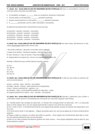 PROF. MÁRCIO SOBRINHO ASSISTENTE EM ADMINISTRAÇÃO  UFMS  2015 LÍNGUA PORTUGUESA
O CURSO PERMANENTE que mais APROVA! 92
11. [Assist. Serv. Saúde-(NM)-(T)-SAD-SES-HEMORREDE-MS/2014-FAPEC].(Q.11) Faça a concordância nominal com
uma das formas indicadas nos parênteses.
 O candidato conseguiu __________ votos na campanha. (bastante / bastantes)
 Os juros estão o mais elevados __________. (possível / possíveis)
 Nossas contas parecem as mais exatas __________. (possível / possíveis)
 É __________ prevenção contra a AIDS. (necessário / necessária)
As palavras que preenchem corretamente as lacunas são:
a) bastante – possível – possíveis – necessária.
b) bastantes – possível – possíveis – necessário.
c) bastante – possíveis – possível – necessário.
d) bastantes – possível – possível – necessário.
e) bastantes – possíveis – possíveis – necessária.
12. [Assist. Serv. Saúde-(NM)-(T)-SAD-SES-HEMORREDE-MS/2014-FAPEC].(Q.12) Leia estas frases, atentando-se à colo-
cação pronominal exigida pela norma culta.
I. Encontrei-o deitado. / Quando o encontrei, estava deitado.
II. Seguir-te-ei sempre. / Sempre te seguirei. / Sempre seguir-te-ei.
III. Aqui, estuda-se. / Aqui se estuda. / Aqui estuda-se.
IV. Arrependemo-nos desse ato. / Nunca nos arrependemos desse ato.
Assinale a alternativa que contém apenas opções corretas:
a) I e II.
b) I, IIII e IV.
c) I e IV.
d) I, II e III.
e) II, III e IV.
13. [Assist. Serv. Saúde-(NM)-(T)-SAD-SES-HEMORREDE-MS/2014-FAPEC].(Q.13) A série em que todas as palavras de-
vem ser acentuadas é:
a) juizo – erroneo – ziper – dinamo – por (verbo).
b) boleia – jesuita – bainha – pelo (substantivo e preposição).
c) guri – almoço (substantivo) – egoismo – juri.
d) cardapio – polo – pode (pretérito perfeito do indicativo) – polen.
e) magoa (substantivo e verbo) – virus – instruido – tem (plural).
14. [Assist. Serv. Saúde-(NM)-(T)-SAD-SES-HEMORREDE-MS/2014-FAPEC].(Q.14) Assinale a alternativa que contém o
comentário correto quanto à necessidade de colocação (ou não) da(s) vírgula(s) na(s) frase(s).
a) 1. Estudei porém não consegui ser aprovado. / 2. Estudei não consegui porém ser aprovado – Em 1, a conjunção
deve vir entre vírgulas. Em 2, há uma vírgula após Estudei e apenas uma antes da conjunção.
b) Vim vi lutei e venci – É fundamental somente uma vírgula nesse período, porque as orações não dependem uma
da outra.
c) O vento estava forte; o mar agitado. – Vírgula necessária após mar, pois houve elipse de um termo anteriormente
expresso.
d) Pegue os lápis as canetas e as folhas que estão na gaveta. – Duas vírgulas são fundamentais após lápis e cane-
tas, pois separam elementos de uma enumeração.
e) Meu tio um velho professor de desenho gostava de visitar museus. – Uma vírgula obrigatória apenas após tio, que
é para separar o aposto.
 