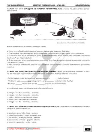 PROF. MÁRCIO SOBRINHO ASSISTENTE EM ADMINISTRAÇÃO  UFMS  2015 LÍNGUA PORTUGUESA
O CURSO PERMANENTE que mais APROVA! 93
15. [Assist. Serv. Saúde-(NM)-(T)-SAD-SES-HEMORREDE-MS/2014-FAPEC].(Q.15) Leia esta tira, observando a concor-
dância verbal.
(Caco Galhardd. Folha de São Paulo, 17/03/2005)
Assinale a alternativa que contém a afirmação correta.
a) Houve erro na flexão verbal, que deveria ser permites, na segunda pessoa do singular.
b) O pronome de tratamento exige a flexão em segunda pessoa do plural já que ―Vossa‖ indica mais de um.
c) Se houvesse mais de um rato perto do queijo, o verbo deveria ter a flexão permitis para concordar com “Vossas
Excelências”, que iria para o plural.
d) O rato empregou a norma culta correta, mesmo sendo uma situação de informalidade: pronome de tratamento
com verbo na 3ª pessoa.
e) Para convencer o interlocutor, o falante usou a segunda pessoa verbal e o pronome de tratamento, por ser mais
respeitoso.
16. [Assist. Serv. Saúde-(NM)-(T)-SAD-SES-HEMORREDE-MS/2014-FAPEC].(Q.16) Respectivamente, preencha as lacu-
nas das frases com o parônimo/homônimo adequado ao contexto, fazendo as flexões necessárias.
– Em São Paulo, o rodízio de automóveis apenas melhorou o __________. (tráfico/tráfego)
– Atualmente tudo __________ depressa, portanto vamos __________ cada momento. (fruir/fluir)
– A fumaça _________ rápido assim que ele __________ a tocha. (ascender/acender)
As palavras que preenchem corretamente as lacunas acima são:
a) tráfego – flui – fruir – ascendeu – ascendeu.
b) tráfego – frui – fruir – ascendeu – acendeu.
c) tráfico – flui – fluir – acendeu – ascendeu.
d) tráfico – frui – fluir – acendeu – acendeu.
e) tráfego – flui – fluir – ascendeu – acendeu.
17. [Assist. Serv. Saúde-(NM)-(T)-SAD-SES-HEMORREDE-MS/2014-FAPEC].(Q.17) As palavras que obedecem às regras
ortográficas do nosso idioma são:
a) gaseificar – presunção – trage – ligeireza.
b) purezinho – paralizar – oscilação – indescente.
c) pacencioso – distenção – infringir – florescer.
d) beneficiente – sintetizar – gorgeta – alisante.
e) piresinho – apreensão – surdez – hélice.
 