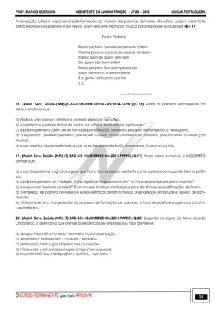 PROF. MÁRCIO SOBRINHO ASSISTENTE EM ADMINISTRAÇÃO  UFMS  2015 LÍNGUA PORTUGUESA
O CURSO PERMANENTE que mais APROVA! 94
A derivação sufixal é responsável pela formação da maioria das palavras derivadas. Os sufixos podem trazer forte
efeito expressivo às palavras e aos textos. Assim, leia este trecho de música para responder às questões 18 e 19.
Pedro Pedreiro
Pedro pedreiro penseiro esperando o trem
Manhã parece, carece de esperar também
Para o bem de quem tem bem
De quem não tem vintém
Pedro pedreiro fica assim pensando
Assim pensando o tempo passa
E a gente vai ficando pra trás
[...]
www. Chicobuarque.com.br
18. [Assist. Serv. Saúde-(NM)-(T)-SAD-SES-HEMORREDE-MS/2014-FAPEC].(Q.18) Sobre as palavras empregadas no
texto, conclui-se que:
a) Pedro é uma palavra primitiva e pedreiro derivada por sufixo.
b) o substantivo pedreiro deriva de pedra e o sufixo é destituído de significado.
c) a palavra penseiro, além de ser formada por sufixação, tem outro processo de formação: o neologismo.
d) a expressão: “pedreiro penseiro”, por repetir o sufixo, causa um mau som (disfonia), prejudicando a construção
musical.
e) o uso repetido do gerúndio indica que as ações presentes estão encerradas, ficaram para trás.
19. [Assist. Serv. Saúde-(NM)-(T)-SAD-SES-HEMORREDE-MS/2014-FAPEC].(Q.19) Ainda sobre a música, é INCORRETO
afirmar que:
a) o uso das palavras cognatas sugere que Pedro é uma pessoa resistente como a pedra com que ele lida na profis-
são.
b) a palavra penseiro, no contexto, pode significar “que pensa muito” ou “que se envolve em preocupações”.
c) a sequência “pedreiro penseiro” é um recurso sintático-morfológica para dar ênfase às qualificações de Pedro.
d) o emprego de palavra inovadora e sufixos idênticos deram à música originalidade, amplitude e riqueza de signi-
ficação.
e) foi inconsciente a manipulação do processo de formação de palavras; o foco do poeta era apenas a constru-
ção melódica.
20. [Assist. Serv. Saúde-(NM)-(T)-SAD-SES-HEMORREDE-MS/2014-FAPEC].(Q.20) Segundo as regras do Novo Acordo
Ortográfico, a alternativa que atende às exigências do emprego (ou não) do hífen é:
a) autopunitivo / ultra-humano / semirreta / auto-observação.
b) semiinteiro / multissecular / co-autor / semideus.
c) semiopaco / anti-rugas / hiperacidez / subseção.
d) interescolar / pró-europeu / super-amigo / aeroespacial.
e) macroeconômico / anteprojeto / biorritmo / sub-área.
 