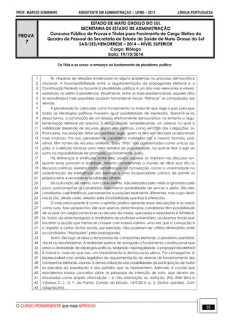 PROF. MÁRCIO SOBRINHO ASSISTENTE EM ADMINISTRAÇÃO  UFMS  2015 LÍNGUA PORTUGUESA
O CURSO PERMANENTE que mais APROVA! 95
PROVA
7
ESTADO DE MATO GROSSO DO SUL
SECRETARIA DE ESTADO DE ADMINISTRAÇÃO
Concurso Público de Provas e Títulos para Provimento de Cargo Efetivo do
Quadro de Pessoal da Secretaria de Estado de Saúde de Mato Grosso do Sul
SAD/SES/HEMORREDE – 2014 – NÍVEL SUPERIOR
Cargo: Biólogo
Data: 19/10/2014
Os Titãs e as urnas: a ameaça ao fundamento de pluralismo político
1
2
3
4
5
6
7
8
9
10
11
12
13
14
15
16
17
18
19
20
21
22
23
24
25
26
27
28
29
30
31
32
33
34
35
36
37
38
39
40
41
42
43
Às vésperas de eleições evidenciam-se alguns problemas no processo democrático
nacional. A incompatibilidade entre a regulamentação da propaganda eleitoral e a
Constituição Federal, no tocante à pluralidade política, é um dos mais relevantes e visíveis,
sobretudo no pleito à presidência. Atualmente, entre os onze presidenciáveis, aqueles ditos
(e acreditados) mais populares acabam tornando-se forças ―titânicas‖ se comparados aos
demais.
A pluralidade foi colocada como fundamento na maior lei que rege o país para que
todas as ideologias políticas tivessem igual possibilidade de expressão. Garantir-se-ia,
dessa forma, a construção de um Estado efetivamente democrático; no entanto a regu-
lamentação eleitoral dá brechas à desigualdade, estabelecendo um sistema no qual a
visibilidade depende de recursos, sejam eles políticos, como no caso das coligações, ou
financeiros, nas doações feitas aos partidos. Logo, quem os tem em demasia acaba tendo
mais chances. Por isso, percebem-se candidatos moldados sob o mesmo formato, pois,
afinal, têm fontes de recursos similares. Esses ―titãs‖ são apresentados como únicas op-
ções, e a eleição torna-se uma mera batalha da popularidade, na qual se fere o ego do
outro na impossibilidade de promover, racionalmente, o seu.
Há diferenças e similitudes entre eles, porém aquelas se impõem nos discursos en-
quanto estas povoam a realidade. Mesmo considerando o mundo de Alice que são os
discursos políticos, existem certas semelhanças na formulação, como a unanimidade na
subestimação da inteligência dos eleitores e uma incapacidade crônica de admitir os
próprios erros e reconhecer qualidades alheias.
Do outro lado da arena, num canto restrito, ridicularizados pela mídia e ignorados pelo
povo, posicionam-se os candidatos com menor possibilidade de vencer o pleito. São eles
candidatos com históricos, pensamentos e posições realmente diferentes, mas cujos desti-
nos já são, desde cedo, selados pela (in)visibilidade que lhes é oferecida.
O mais preocupante é como a opinião pública aprende essas veiculações e as adota
como suas. Essa perspectiva (de que apenas determinados candidatos têm possibilidade
de ocupar um cargo) conecta-se ao discurso da massa, que passa a reproduzi-la e fortalecê-
la. Todos, do desempregado e analfabeto ao professor universitário, acabamos tendo que
escolher a opção que menos se choque com nossos valores, uma vez que a corrupção e
o respeito a certos nichos sociais, por exemplo, não poderiam ser critério eliminatório entre
os candidatos ―titanizados‖ pela propaganda.
Assim, tão logo se abre a temporada de campanhas eleitorais, o pluralismo partidário
vira bi ou tripartidarismo. A realidade parece ter revogado o fundamento constitucional que
preza a diversidade de ideologias políticas. Malgrado haja legalidade, a propaganda eleitoral
é imoral e, mais do que isso, um impedimento à democracia plena. Por conseguinte, é
imprescindível uma revisão legislativa da regulamentação do sistema de funcionamento das
campanhas eleitorais, visando à democratização das possibilidades de participação de todas
as parcelas da população e dos partidos que as representem. Ademais, é crucial que
reavaliemos nossos conceitos sobre as pesquisas de intenção de voto, que devem ser
encaradas como simples informação – e não orientação ou restrição. (Por Ariel Silva e
Vanessa C. L. C. F. da Palma. Correio do Estado, 14-9-2014, p. 2. Outras opiniões. Com
adaptações).
 