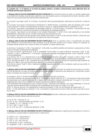 PROF. MÁRCIO SOBRINHO ASSISTENTE EM ADMINISTRAÇÃO  UFMS  2015 LÍNGUA PORTUGUESA
O CURSO PERMANENTE que mais APROVA! 96
As questões de 1 a 15 referem-se ao texto da página anterior e avaliam conhecimentos sobre diferentes itens do
conteúdo previsto para esta prova.
1. [Biólogo-(NS)-(T)-SAD-SES-HEMORREDE-MS/2014-FAPEC].(Q.1) O reconhecimento do valor ou sentido (explicação
ou restrição) de orações subordinadas adjetivas é um dos requisitos para a compreensão de textos: Assinale a alter-
nativa em que esse sentido está devidamente identificado.
a) A oração ―que rege o país‖ (l. 7) introduz, no período, ideia de generalização, aplicando-se, portando, a todas as
leis.
b) A oração ―que passa a reproduzi-la e fortalecê-la‖ (l. 28-29) introduz, no período, ideia de restrição, não se apli-
cando, portanto, a todos os componentes da massa, mas sim a ―apenas determinados candidatos‖ (l. 27).
c) A oração ―que preza a diversidade de ideologias políticas‖ (l. 34-35) produz, no período, o pressuposto de que
todos os fundamentos constitucionais prezam a diversidade de ideologias políticas.
d) A oração ―que devem ser encaradas como simples informação‖ (l. 40-41) é de valor explicativo e de sentido
generalizante, aplicando-se, pois, a todas as pesquisas de intenção de voto.
e) A oração ―que devem ser encaradas como simples informação‖ (l. 40-41) é de natureza restritiva, indicando que
nem todas as pesquisas de intenção de voto devem ser assim encaradas.
2. [Biólogo-(NS)-(T)-SAD-SES-HEMORREDE-MS/2014-FAPEC].(Q.2) Entre os requisitos para a compreensão de textos
está (também) o reconhecimento do(s) sentido(s) que ali assumem tempos e/ou modos verbais. Em relação ao
emprego desses tempos e/ou modos no texto em questão, é correto afirmar que:
a) As formas ―acabamos‖ (l. 29) e ―reavaliemos‖ (l. 40) estão no pretérito perfeito do indicativo, expressando os fatos
como concluídos e efetivamente realizados.
b) Como as formas ―garantir-se-ia‖ (l. 8) e ―poderiam‖ (l. 31) estão no modo indicativo, enquanto ―haja‖ (l. 35),
―choque‖ (l. 30) e ―representem‖ (l. 39) estão no subjuntivo, aquelas expressam os fatos como verdades e estas,
como possibilidades.
c) As formas ―foi‖ (l. 7) e ―garantir-se-ia‖ (l. 8) estão no modo indicativo, enquanto ―choque‖ (l. 30) e ―haja‖ (l. 35)
estão no subjuntivo, porém apenas na primeira o fato é expressão como verdadeiro e efetivamente realizado.
d) Em ―tão logo se abre‖ (l. 33), o presente do indicativo tem valor de futuro, pondo ser substituído pelo presente do
subjuntivo (―abra‖), sem que isso provoque alteração no sentido do enunciado.
e) As formas verbais ―haja‖ (l. 35) e ―representem‖ (l. 39) expressam os fatos como verdades, razão por que estão no
modo indicativo.
3. [Biólogo-(NS)-(T)-SAD-SES-HEMORREDE-MS/2014-FAPEC].(Q.3) A identificação do papel da pontuação na constru-
ção de sentidos em um texto é fundamental a sua compreensão. A alternativa que apresenta o comentário correto
sobre o emprego dos respectivos sinais é:
a) A palavra ―pois‖ (l. 13) está entre vírgulas porque é uma conjunção conclusiva.
b) No último período do segundo parágrafo (l. 14-16) usa-se vírgula antes de ―e‖ (l. 15) porque se trata de orações
(coordenadas) com sujeitos diferentes; já a vírgula que antecede a oração introduzida por ―na qual‖ (l. 15), é em-
pregada para marcar sua condição de oração subordinada adjetiva explicativa.
c) Os parênteses são empregados com a mesma função – intercalar uma reflexão – em ―(e acreditados)‖ (l. 5) e em
―(de que apenas determinados candidatos têm possibilidade de ocupar um cargo)‖ (l. 27-28).
d) Em ―e, mais do que isso, um impedimento à democracia plena‖ (l. 36), há uso indevido de vírgula após ―e‖.
e) Em ―– e não orientação ou restrição‖ (l. 41), o travessão é usado para anunciar a falta de outra, que não os auto-
res do texto.
4. [Biólogo-(NS)-(T)-SAD-SES-HEMORREDE-MS/2014-FAPEC].(Q.4) Assinale a alternativa que apresenta corretamente a
relação de coesão referencial entre os termos
a) ―os‖ (l. 12) = ―recursos‖ (l. 11).
b) ―isso‖ (l. 13) = ―doações feitas aos partidos‖ (l. 12).
c) ―aquelas‖ (l. 17) = ―opções‖ (l. 15).
d) ―-la‖ (l. 28) = ―massa‖ (l. 28).
e) ―as‖ (o 2° da l. 39) = ―campanhas eleitorais‖ (l. 38).
5. [Biólogo-(NS)-(T)-SAD-SES-HEMORREDE-MS/2014-FAPEC].(Q.5) Considerada a significação das palavras no texto, é
compatível a correspondência apresentada na alternativa:
a) ―pleito‖ (l. 4) = ‗dependência‘.
b) ―logo‖ (l. 12) = ‗brevemente‘.
c) ―sob‖ (l. 13) = ‗em cima de‘.
d) ―titanizados‖ (l. 32) = ‗moldados‘.
e) ―malgrado‖ (l. 35) = ‗não obstante‘
 