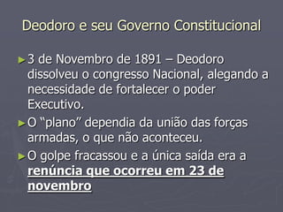 Deodoro e seu Governo Constitucional

►3  de Novembro de 1891 – Deodoro
  dissolveu o congresso Nacional, alegando a
  necessidade de fortalecer o poder
  Executivo.
► O “plano” dependia da união das forças
  armadas, o que não aconteceu.
► O golpe fracassou e a única saída era a
  renúncia que ocorreu em 23 de
  novembro
 