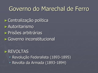 Governo do Marechal de Ferro
► Centralização   política
► Autoritarismo
► Prisões
        arbitrárias
► Governo inconstitucional


► REVOLTAS
   Revolução Federalista (1893-1895)
   Revolta da Armada (1893-1894)
 