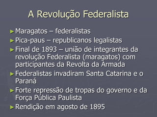 A Revolução Federalista
► Maragatos  – federalistas
► Pica-paus – republicanos legalistas
► Final de 1893 – união de integrantes da
  revolução Federalista (maragatos) com
  participantes da Revolta da Armada
► Federalistas invadiram Santa Catarina e o
  Paraná
► Forte repressão de tropas do governo e da
  Força Pública Paulista
► Rendição em agosto de 1895
 