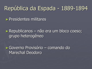 República da Espada - 1889-1894
► Presidentes   militares

► Republicanos– não era um bloco coeso;
 grupo heterogêneo

► GovernoProvisório – comando do
 Marechal Deodoro
 