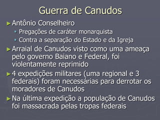 Guerra de Canudos
► Antônio   Conselheiro
   Pregações de caráter monarquista
   Contra a separação do Estado e da Igreja
► Arraialde Canudos visto como uma ameaça
  pelo governo Baiano e Federal, foi
  violentamente reprimido
► 4 expedições militares (uma regional e 3
  federais) foram necessárias para derrotar os
  moradores de Canudos
► Na última expedição a população de Canudos
  foi massacrada pelas tropas federais
 