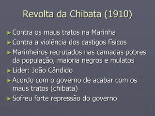 Revolta da Chibata (1910)
► Contra  os maus tratos na Marinha
► Contra a violência dos castigos físicos
► Marinheiros recrutados nas camadas pobres
  da população, maioria negros e mulatos
► Líder: João Cândido
► Acordo com o governo de acabar com os
  maus tratos (chibata)
► Sofreu forte repressão do governo
 