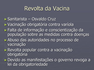 Revolta da Vacina
► Sanitarista – Osvaldo Cruz
► Vacinação obrigatória contra varíola
► Falta de informação e conscientização da
  população sobre as medidas contra doenças
► Abuso das autoridades no processo de
  vacinação
► Revolta popular contra a vacinação
  obrigatória
► Devido as manifestações o governo revoga a
  lei da obrigatoriedade
 