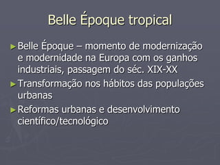 Belle Époque tropical
► Belle Époque – momento de modernização
  e modernidade na Europa com os ganhos
  industriais, passagem do séc. XIX-XX
► Transformação nos hábitos das populações
  urbanas
► Reformas urbanas e desenvolvimento
  científico/tecnológico
 