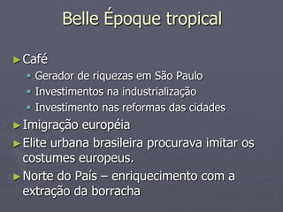 Belle Époque tropical

► Café
   Gerador de riquezas em São Paulo
   Investimentos na industrialização
   Investimento nas reformas das cidades
► Imigração  européia
► Elite urbana brasileira procurava imitar os
  costumes europeus.
► Norte do País – enriquecimento com a
  extração da borracha
 
