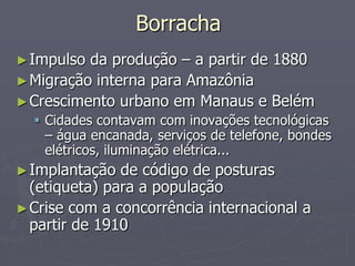 Borracha
► Impulso da produção – a partir de 1880
► Migração interna para Amazônia
► Crescimento urbano em Manaus e Belém
   Cidades contavam com inovações tecnológicas
    – água encanada, serviços de telefone, bondes
    elétricos, iluminação elétrica...
► Implantação  de código de posturas
  (etiqueta) para a população
► Crise com a concorrência internacional a
  partir de 1910
 