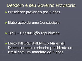 Deodoro e seu Governo Provisório
► Presidente    provisório por 2 anos

► Elaboração    de uma Constituição

► 1891     – Constituição republicana

► Eleito INDIRETAMENTE o Marechal
  Deodoro como o primeiro presidente do
  Brasil com um mandato de 4 anos
 