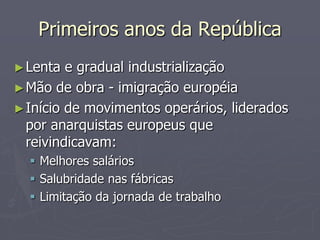 Primeiros anos da República
► Lenta  e gradual industrialização
► Mão de obra - imigração européia
► Início de movimentos operários, liderados
  por anarquistas europeus que
  reivindicavam:
   Melhores salários
   Salubridade nas fábricas
   Limitação da jornada de trabalho
 