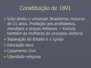Constituição de 1891
► Voto direto e universal. Brasileiros, maiores
  de 21 anos. Proibição aos analfabetos,
  mendigos e praças militares. – Excluía
  também as mulheres do processo eleitoral
► Separação do Estado e a Igreja
► Educação laica
► Casamento Civil
► Liberdade religiosa
 