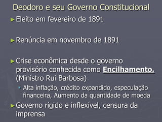 Deodoro e seu Governo Constitucional
► Eleito   em fevereiro de 1891

► Renúncia    em novembro de 1891

► Crise econômica desde o governo
  provisório conhecida como Encilhamento.
  (Ministro Rui Barbosa)
   Alta inflação, crédito expandido, especulação
    financeira, Aumento da quantidade de moeda
► Governo rígido e inflexível, censura da
  imprensa
 
