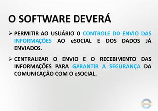O SOFTWARE DEVERÁ
 PERMITIR AO USUÁRIO O CONTROLE DO ENVIO DAS
INFORMAÇÕES AO eSOCIAL E DOS DADOS JÁ
ENVIADOS.
 CENTRALIZAR O ENVIO E O RECEBIMENTO DAS
INFORMAÇÕES PARA GARANTIR A SEGURANÇA DA
COMUNICAÇÃO COM O eSOCIAL.
 
