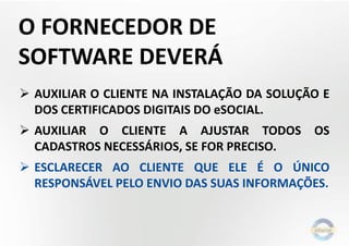 O FORNECEDOR DE
SOFTWARE DEVERÁ
 AUXILIAR O CLIENTE NA INSTALAÇÃO DA SOLUÇÃO E
DOS CERTIFICADOS DIGITAIS DO eSOCIAL.
 AUXILIAR O CLIENTE A AJUSTAR TODOS OS
CADASTROS NECESSÁRIOS, SE FOR PRECISO.
 ESCLARECER AO CLIENTE QUE ELE É O ÚNICO
RESPONSÁVEL PELO ENVIO DAS SUAS INFORMAÇÕES.
 