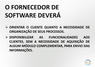 O FORNECEDOR DE
SOFTWARE DEVERÁ
 ORIENTAR O CLIENTE QUANTO A NECESSIDADE DE
ORGANIZAÇÃO DE SEUS PROCESSOS.
 DISPONIBILIZAR AS FUNCIONALIDADES AOS
CLIENTES, SEM A NECESSIDADE DE AQUISIÇÃO DE
ALGUM MÓDULO COMPLEMENTAR, PARA ENVIO DAS
INFORMAÇÕES.
 