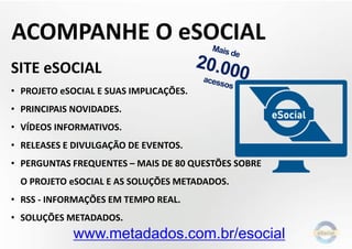SITE eSOCIAL
• PROJETO eSOCIAL E SUAS IMPLICAÇÕES.
• PRINCIPAIS NOVIDADES.
• VÍDEOS INFORMATIVOS.
• RELEASES E DIVULGAÇÃO DE EVENTOS.
• PERGUNTAS FREQUENTES – MAIS DE 80 QUESTÕES SOBRE
O PROJETO eSOCIAL E AS SOLUÇÕES METADADOS.
• RSS - INFORMAÇÕES EM TEMPO REAL.
• SOLUÇÕES METADADOS.
www.metadados.com.br/esocial
ACOMPANHE O eSOCIAL
 