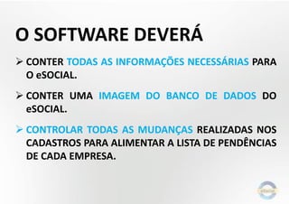 O SOFTWARE DEVERÁ
 CONTER TODAS AS INFORMAÇÕES NECESSÁRIAS PARA
O eSOCIAL.
 CONTER UMA IMAGEM DO BANCO DE DADOS DO
eSOCIAL.
 CONTROLAR TODAS AS MUDANÇAS REALIZADAS NOS
CADASTROS PARA ALIMENTAR A LISTA DE PENDÊNCIAS
DE CADA EMPRESA.
 