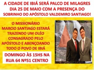 A CIDADE DE IBIÁ SERÁ PALCO DE MILAGRES
DIA 25 DE MAIO COM A PRESENÇA DO
SOBRINHO DO APÓSTOLO VALDEMIRO SANTIAGO!
 