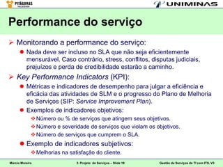 Performance do serviço
 Monitorando a performance do serviço:
       Nada deve ser incluso no SLA que não seja eficientemente
        mensurável. Caso contrário, stress, conflitos, disputas judiciais,
        prejuízos e perda de credibilidade estarão a caminho.
 Key Performance Indicators (KPI):
       Métricas e indicadores de desempenho para julgar a eficiência e
        eficácia das atividades de SLM e o progresso do Plano de Melhoria
        de Serviços (SIP: Service Improvement Plan).
       Exemplos de indicadores objetivos:
              Número ou % de serviços que atingem seus objetivos.
              Número e severidade de serviços que violam os objetivos.
              Número de serviços que cumprem o SLA.
       Exemplo de indicadores subjetivos:
              Melhorias na satisfação do cliente.
Márcio Moreira                 3. Projeto de Serviços – Slide 18   Gestão de Serviços de TI com ITIL V3
 