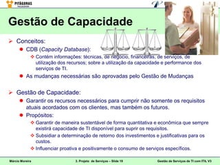 Gestão de Capacidade
 Conceitos:
       CDB (Capacity Database):
              Contém informações: técnicas, de negócio, financeiras, de serviços, de
               utilização dos recursos; sobre a utilização da capacidade e performance dos
               serviços de TI.
       As mudanças necessárias são aprovadas pelo Gestão de Mudanças


 Gestão de Capacidade:
       Garantir os recursos necessários para cumprir não somente os requisitos
        atuais acordados com os clientes, mas também os futuros.
       Propósitos:
              Garantir de maneira sustentável de forma quantitativa e econômica que sempre
               existirá capacidade de TI disponível para suprir os requisitos.
              Subsidiar a determinação de retorno dos investimentos e justificativas para os
               custos.
              Influenciar proativa e positivamente o consumo de serviços específicos.

Márcio Moreira                   3. Projeto de Serviços – Slide 19    Gestão de Serviços de TI com ITIL V3
 