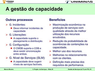 A gestão de capacidade

  Outros processos                                      Benefícios
   G. Incidentes:                                       Maximização econômica na
          Deve informar incidentes de                    produção de serviços com
           capacidade                                     qualidade através da melhor
   G. Liberações:                                        utilização dos recursos
          A capacidade suporta o                         envolvidos.
           planejamento e distribuição.                  Redução da probabilidade de
   G. Configuração:                                      ocorrências de contenções na
          O CMDB suporta o CDB e                         capacidade.
           deve existir sincronização                    Melhor uso dos recursos.
           entre ambos.                                  Melhorias no relacionamento
   G. Nível de Serviços (SLM):                           com os clientes.
          A capacidade deve sugerir                     Definição mais precisa dos
           níveis de serviços factíveis.                  requisitos de performance.
Márcio Moreira                3. Projeto de Serviços – Slide 25       Gestão de Serviços de TI com ITIL V3
 