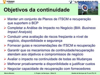 Objetivos da continuidade
 Manter um conjunto de Planos de ITSCM e recuperação
  que suportem o BCP
 Completar a Análise de Impacto no Negócio (BIA: Business
  Impact Analysis)
 Conduzir uma avaliação de riscos freqüente a nível de
  negócio, disponibilidade e segurança
 Fornecer guias e recomendações de ITSCM e recuperação
 Garantir que os mecanismos de continuidade/recuperação
  atendam aos objetivos e compromissos de negócio
 Avaliar o impacto na continuidade de todas as Mudanças
 Melhorar proativamente a disponibilidade e justificar custos
 Negociar capacidade de recuperação com fornecedores
Márcio Moreira      3. Projeto de Serviços – Slide 33   Gestão de Serviços de TI com ITIL V3
 