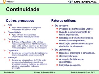 Continuidade

    Outros processos                                              Fatores críticos
    SLM:                                                          De sucesso:
          Prove informações sobre as obrigações
           relacionadas aos Serviços de TI.                                  Processo de Configuração Efetivo.
    Disponibilidade:                                                        Suporte e comprometimento de
          Apóia o ITSCM desenvolvendo e                                      toda a organização.
           implementando medidas preventivas.
                                                                             Dedicação e treinamento de todos
    Configuração:
                                                                              os envolvidos no processo.
          Define as configurações e a infra-estrutura
           necessária para prover ao ITSCM informações                       Realização periódica de execução
           sobre a infra-estrutura e serviços que devem ser                   dos testes de simulação.
           restaurados após a ocorrência de um desastre.
    Capacidade:                                                   De problemas:
          Garante que os requerimentos de negócio serão                     Recursos, orçamento e consciência.
           totalmente suportados pelos recursos de TI.
                                                                             Comprometimento.
    Mudanças:
          Garante que todos os planos do ITSCM serão                        Acesso às facilidades de
           corretamente atualizados envolvendo este                           recuperação.
           processo em todas as mudanças que afetem os
           planos de recuperação e medidas de                                Estimativa dos danos.
           prevenção.

Márcio Moreira                          3. Projeto de Serviços – Slide 36                Gestão de Serviços de TI com ITIL V3
 