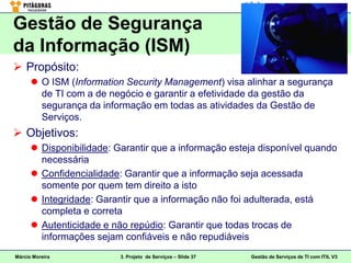 Gestão de Segurança
da Informação (ISM)
 Propósito:
       O ISM (Information Security Management) visa alinhar a segurança
        de TI com a de negócio e garantir a efetividade da gestão da
        segurança da informação em todas as atividades da Gestão de
        Serviços.
 Objetivos:
       Disponibilidade: Garantir que a informação esteja disponível quando
        necessária
       Confidencialidade: Garantir que a informação seja acessada
        somente por quem tem direito a isto
       Integridade: Garantir que a informação não foi adulterada, está
        completa e correta
       Autenticidade e não repúdio: Garantir que todas trocas de
        informações sejam confiáveis e não repudiáveis
Márcio Moreira            3. Projeto de Serviços – Slide 37   Gestão de Serviços de TI com ITIL V3
 