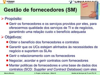 Gestão de fornecedores (SM)
 Propósito:
    Gerir os fornecedores e os serviços providos por eles, para
     oferecermos qualidade dos serviços de TI e de negócios,
     garantindo uma relação custo x benefício adequada
 Objetivos:
    Obter o benefício dos fornecedores e contratos
    Garantir que os UCs estejam alinhados às necessidades de
     negócio e suportem os SLAs
    Gerir o relacionamento com os fornecedores
    Negociar, acordar e gerir contratos com fornecedores
    Manter políticas de fornecedores e uma base de dados dos
     contratos (SCD: Supplier and Contract Database) com eles
 Márcio Moreira       3. Projeto de Serviços – Slide 43   Gestão de Serviços de TI com ITIL V3
 