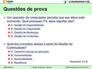 Questões de prova
 Um operador de computador percebe que seu disco está
  enchendo. Qual processo ITIL deve reportar isto?
         A. Gestão de Disponibilidade.
         B. Gestão de Capacidade.
         C. Gestão de Mudanças.
         D. Gestão de Incidentes.


 Qual dos conceitos abaixo é parte da Gestão de
  Continuidade?
         A. Tamanho (sizing) da aplicação.
         B. Vulnerabilidade.
         C. Mantenibilidade.
                                                                     Respostas: A e B.
         D. Resiliência.
Márcio Moreira             3. Projeto de Serviços – Slide 48   Gestão de Serviços de TI com ITIL V3
 