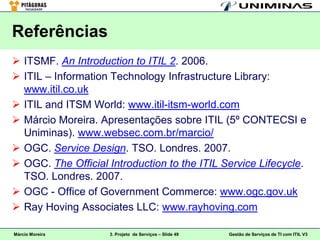 Referências
 ITSMF. An Introduction to ITIL 2. 2006.
 ITIL – Information Technology Infrastructure Library:
  www.itil.co.uk
 ITIL and ITSM World: www.itil-itsm-world.com
 Márcio Moreira. Apresentações sobre ITIL (5º CONTECSI e
  Uniminas). www.websec.com.br/marcio/
 OGC. Service Design. TSO. Londres. 2007.
 OGC. The Official Introduction to the ITIL Service Lifecycle.
  TSO. Londres. 2007.
 OGC - Office of Government Commerce: www.ogc.gov.uk
 Ray Hoving Associates LLC: www.rayhoving.com

Márcio Moreira      3. Projeto de Serviços – Slide 49   Gestão de Serviços de TI com ITIL V3
 