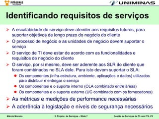 Identificando requisitos de serviços
 A escalabidade do serviço deve atender aos requisitos futuros, para
  suportar objetivos de longo prazo do negócio do cliente
 O processo de negócio e as unidades de negócio devem suportar o
  serviço
 O serviço de TI deve estar de acordo com as funcionalidades e
  requisitos de negócio do cliente
 O serviço, por si mesmo, deve ser aderente aos SLR do cliente que
  foram combinados no SLA dele. Para isto devem suportar o SLA:
       Os componentes (infra-estrutura, ambiente, aplicações e dados) utilizados
        para distribuir e entregar o serviço
       Os componentes e o suporte interno (OLA combinado entre áreas)
       Os componentes e o suporte externo (UC combinado com os fornecedores)
 As métricas e medições de performance necessárias
 A aderência à legislação e níveis de segurança necessários
Márcio Moreira              3. Projeto de Serviços – Slide 7   Gestão de Serviços de TI com ITIL V3
 